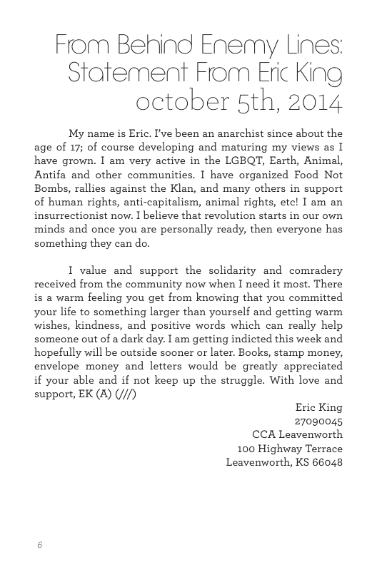 Fom Behind Enemy Lines: Statement From Eric King october 5th, 2014 My name is Eric. I’ve been an anarchist since about the age of 17; of course developing and maturing my views as I have grown. I am very active in the LGBQT, Earth, Animal, Antifa and other communities. I have organized Food Not Bombs, rallies against the Klan, and many others in support of human rights, anti-capitalism, animal rights, etc! I am an insurrectionist now. I believe that revolution starts in our own minds and once you are personally ready, then everyone has something they can do. I value and support the solidarity and comradery received from the community now when I need it most. There is a warm feeling you get from knowing that you committed your life to something larger than yourself and getting warm wishes, kindness, and positive words which can really help someone out of a dark day. I am getting indicted this week and hopefully will be cutside sooner or later. Books, stamp money, envelope money and letters would be greatly appreciated if your able and if not keep up the struggle. With love and support, EK (&) (///) Eric King 27090045 CCA Leavenworth 100 Highway Terrace Leavenworth, KS 66048